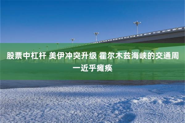 股票中杠杆 美伊冲突升级 霍尔木兹海峡的交通周一近乎瘫痪