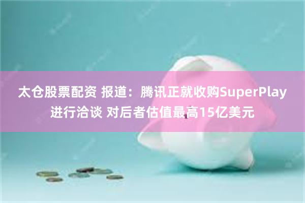 太仓股票配资 报道：腾讯正就收购SuperPlay进行洽谈 对后者估值最高15亿美元