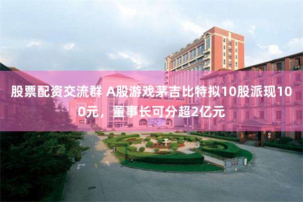 股票配资交流群 A股游戏茅吉比特拟10股派现100元，董事长可分超2亿元