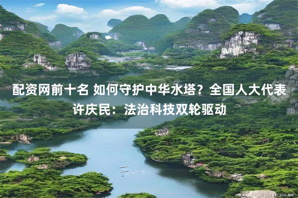 配资网前十名 如何守护中华水塔？全国人大代表许庆民：法治科技双轮驱动