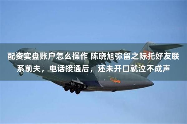 配资实盘账户怎么操作 陈晓旭弥留之际托好友联系前夫，电话接通后，还未开口就泣不成声