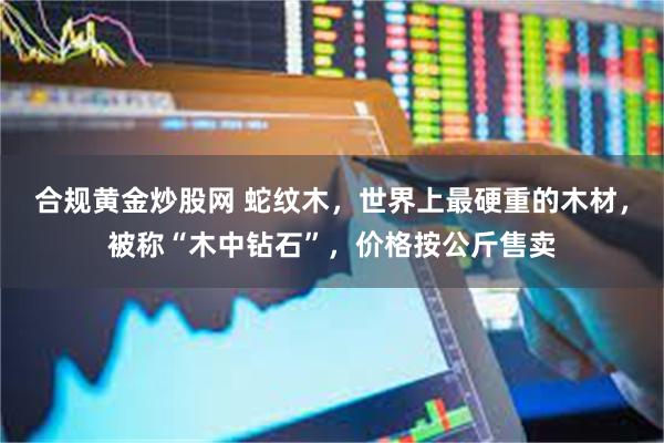 合规黄金炒股网 蛇纹木,世界上最硬重的木材,被称“木中钻石”,价格按公斤售卖