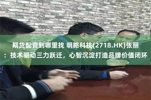期货配资到哪里找 明略科技(2718.HK)张丽：技术驱动三力跃迁，心智沉淀打造品牌价值闭环