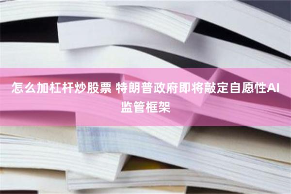 怎么加杠杆炒股票 特朗普政府即将敲定自愿性AI监管框架