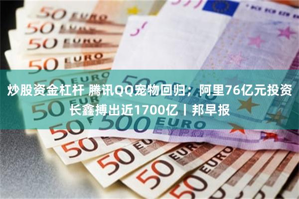 炒股资金杠杆 腾讯QQ宠物回归;阿里76亿元投资长鑫搏出近1700亿丨邦早报