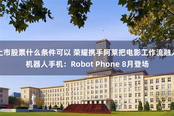 上市股票什么条件可以 荣耀携手阿莱把电影工作流融入机器人手机：Robot Phone 8月登场