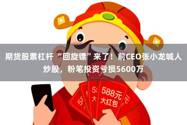 期货股票杠杆 “回旋镖”来了！前CEO张小龙喊人炒股，粉笔投资亏损5600万