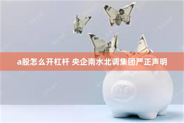 a股怎么开杠杆 央企南水北调集团严正声明