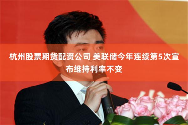 杭州股票期货配资公司 美联储今年连续第5次宣布维持利率不变