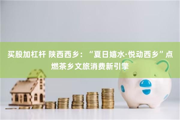 买股加杠杆 陕西西乡：“夏日嬉水·悦动西乡”点燃茶乡文旅消费新引擎