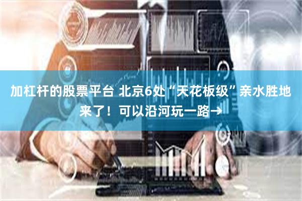 加杠杆的股票平台 北京6处“天花板级”亲水胜地来了！可以沿河玩一路→