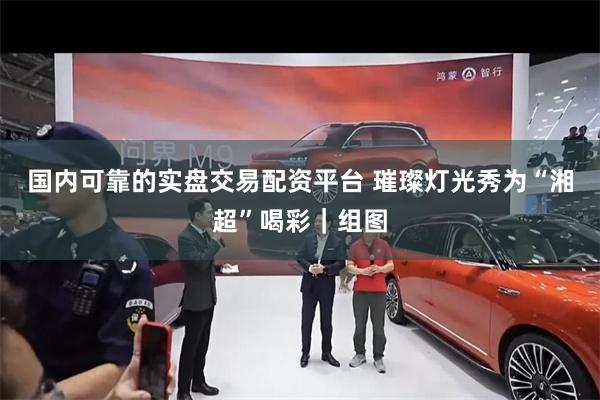 国内可靠的实盘交易配资平台 璀璨灯光秀为“湘超”喝彩｜组图
