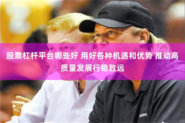 股票杠杆平台哪些好 用好各种机遇和优势 推动高质量发展行稳致远