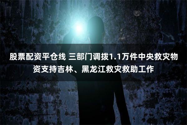股票配资平仓线 三部门调拨1.1万件中央救灾物资支持吉林、黑龙江救灾救助工作