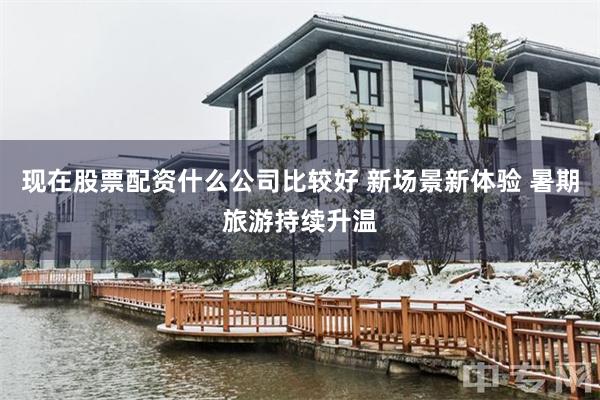 现在股票配资什么公司比较好 新场景新体验 暑期旅游持续升温