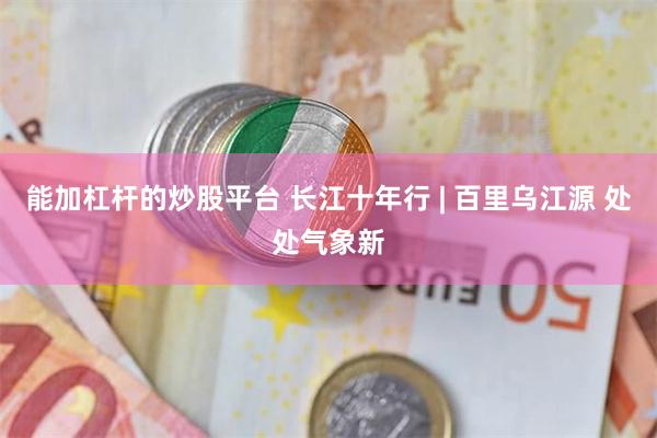 能加杠杆的炒股平台 长江十年行 | 百里乌江源 处处气象新