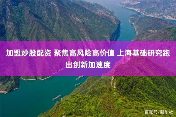 加盟炒股配资 聚焦高风险高价值 上海基础研究跑出创新加速度
