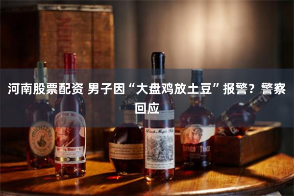 河南股票配资 男子因“大盘鸡放土豆”报警？警察回应