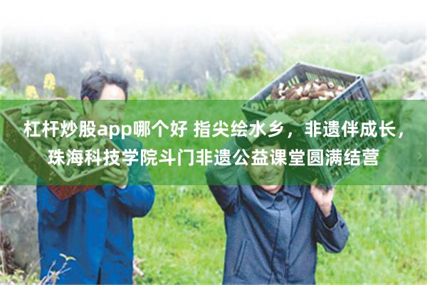 杠杆炒股app哪个好 指尖绘水乡，非遗伴成长，珠海科技学院斗门非遗公益课堂圆满结营