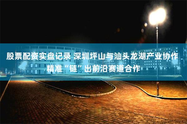 股票配资实盘记录 深圳坪山与汕头龙湖产业协作 精准“链”出前沿赛道合作