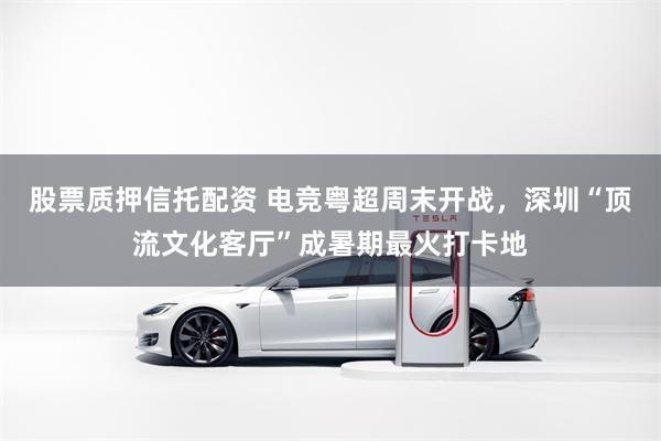 股票质押信托配资 电竞粤超周末开战，深圳“顶流文化客厅”成暑期最火打卡地