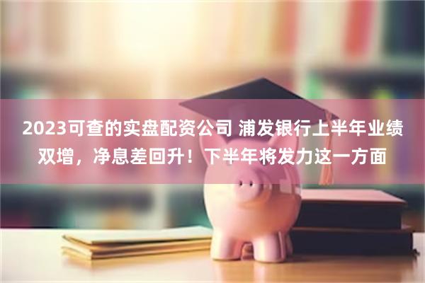 2023可查的实盘配资公司 浦发银行上半年业绩双增，净息差回升！下半年将发力这一方面