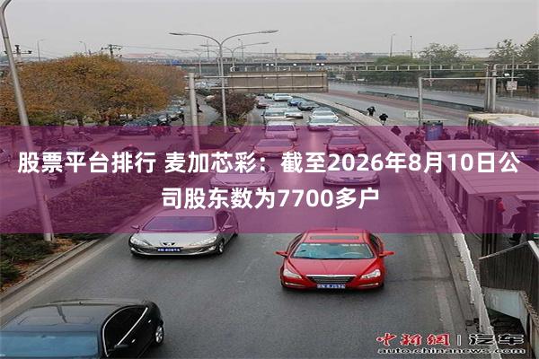股票平台排行 麦加芯彩：截至2026年8月10日公司股东数为7700多户