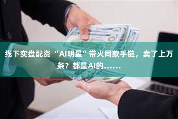 线下实盘配资 “AI明星”带火同款手链，卖了上万条？都是AI的……