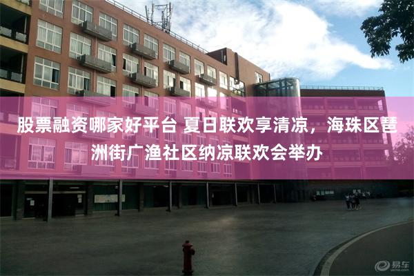股票融资哪家好平台 夏日联欢享清凉，海珠区琶洲街广渔社区纳凉联欢会举办