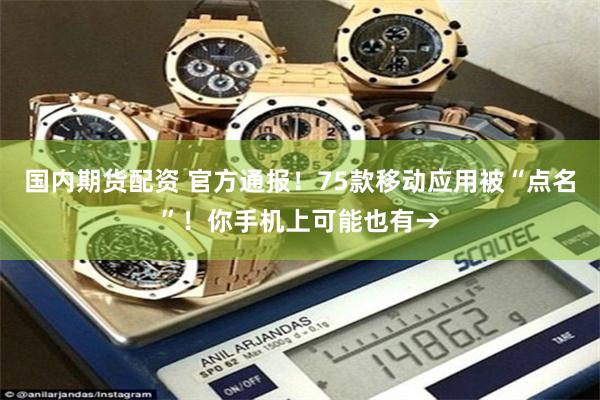 国内期货配资 官方通报！75款移动应用被“点名”！你手机上可能也有→