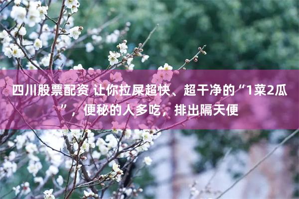 四川股票配资 让你拉屎超快、超干净的“1菜2瓜”，便秘的人多吃，排出隔天便