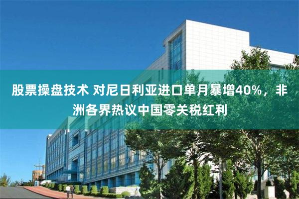 股票操盘技术 对尼日利亚进口单月暴增40%，非洲各界热议中国零关税红利