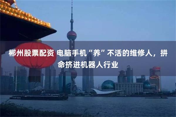 郴州股票配资 电脑手机“养”不活的维修人，拼命挤进机器人行业