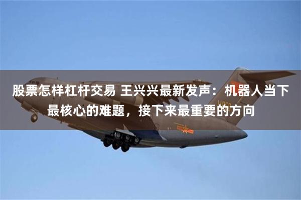 股票怎样杠杆交易 王兴兴最新发声:机器人当下最核心的难题,接下来最重要的方向