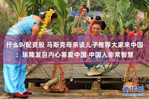 什么叫配资股 马斯克母亲谈儿子推荐大家来中国：埃隆发自内心喜爱中国 中国人非常智慧