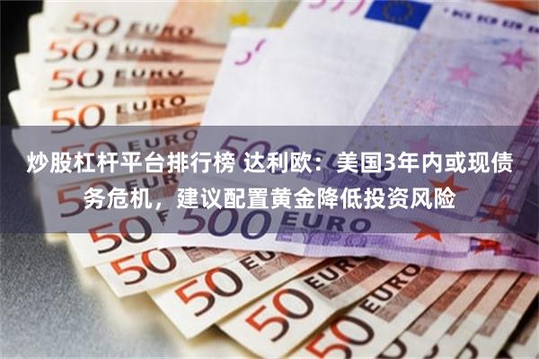 炒股杠杆平台排行榜 达利欧：美国3年内或现债务危机，建议配置黄金降低投资风险