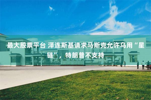 最大股票平台 泽连斯基请求马斯克允许乌用“星链”，特朗普不支持