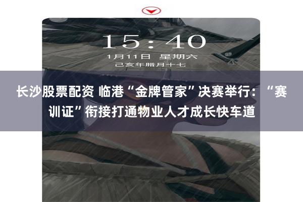 长沙股票配资 临港“金牌管家”决赛举行：“赛训证”衔接打通物业人才成长快车道