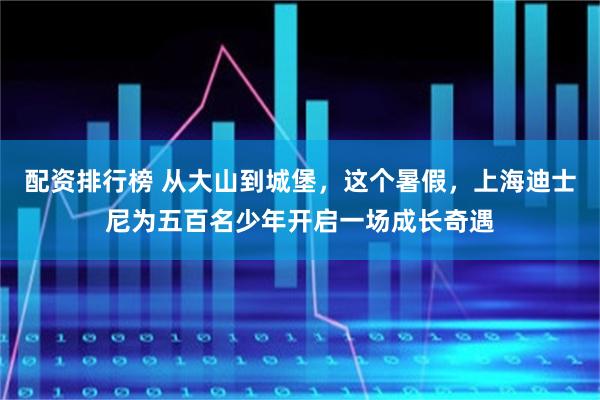 配资排行榜 从大山到城堡，这个暑假，上海迪士尼为五百名少年开启一场成长奇遇