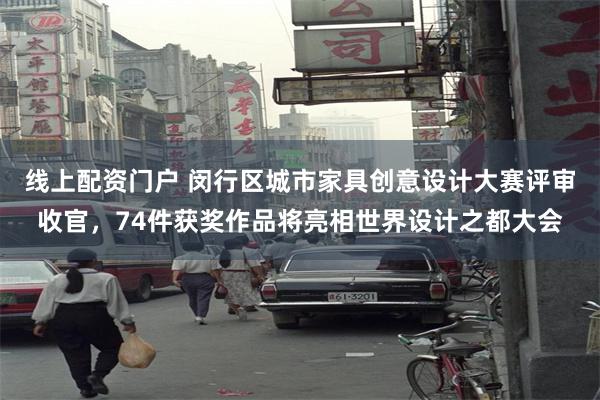 线上配资门户 闵行区城市家具创意设计大赛评审收官，74件获奖作品将亮相世界设计之都大会