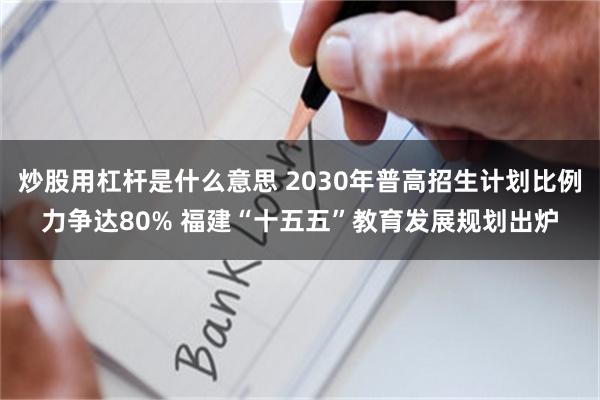 炒股用杠杆是什么意思 2030年普高招生计划比例力争达80% 福建“十五五”教育发展规划出炉