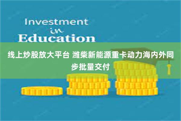 线上炒股放大平台 潍柴新能源重卡动力海内外同步批量交付