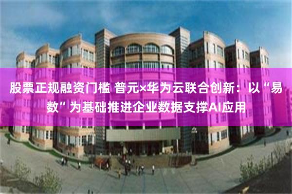 股票正规融资门槛 普元×华为云联合创新：以“易数”为基础推进企业数据支撑AI应用