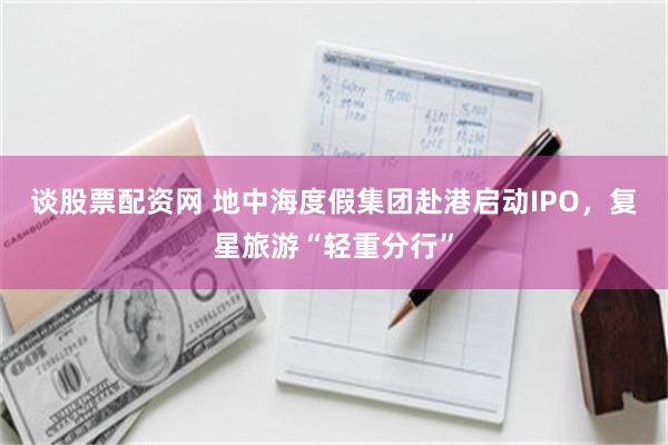 谈股票配资网 地中海度假集团赴港启动IPO，复星旅游“轻重分行”