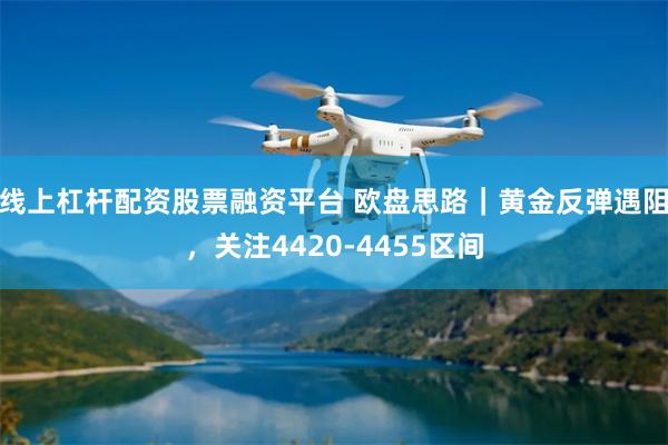 线上杠杆配资股票融资平台 欧盘思路｜黄金反弹遇阻，关注4420-4455区间