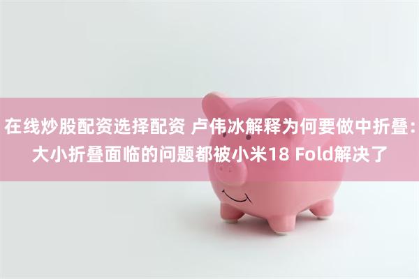 在线炒股配资选择配资 卢伟冰解释为何要做中折叠：大小折叠面临的问题都被小米18 Fold解决了