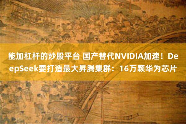 能加杠杆的炒股平台 国产替代NVIDIA加速！DeepSeek要打造最大昇腾集群：16万颗华为芯片