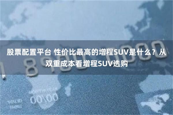 股票配置平台 性价比最高的增程SUV是什么？从双重成本看增程SUV选购
