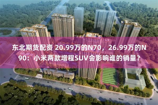东北期货配资 20.99万的N70，26.99万的N90：小米两款增程SUV会影响谁的销量？