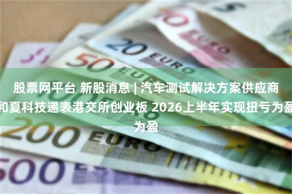 股票网平台 新股消息 | 汽车测试解决方案供应商和夏科技递表港交所创业板 2026上半年实现扭亏为盈